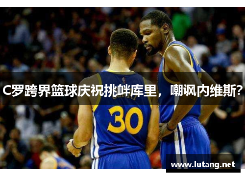 C罗跨界篮球庆祝挑衅库里，嘲讽内维斯？